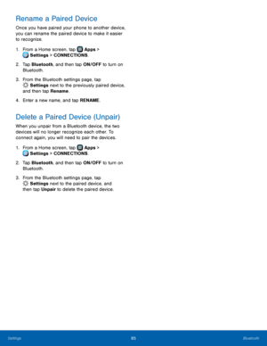 Page 91  
  
 
   
   
  
 
   
Rename a Paired Device 
Once you have paired your phone to another device, 
you can rename the paired device to make it easier 
to recognize. 
1. From a Home screen, tap  Apps > 
Set
 tings > CONNECTIONS. 
2.	 Tap Bluet

ooth, and then tap ON/OFF to turn on 
Bluetooth. 
3.  From the Bluetooth settings page, tap 
Sett
 ings next to the previously paired device, 
and then tap Rename. 
4.   
Enter a new name, and tap 

RENAME. 
Delete a Paired Device (Unpair) 
When you unpair from a...