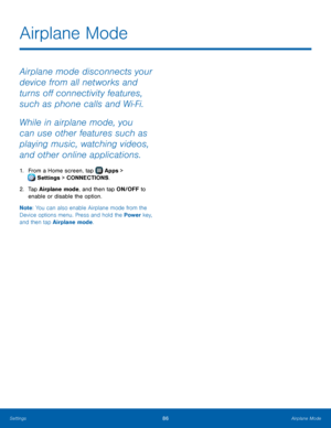 Page 92  
  
 
 
Airplane Mode
 
Airplane mode disconnects your 
device from all networks and 
turns o� connectivity features, 
such as phone calls and Wi‑Fi. 
While in airplane mode, you 
can use other features such as 
playing music, watching videos, 
and other online applications. 
1.  From a Home screen, tap  Apps > 
Set tings > CONNECTIONS. 
2.	  Tap Airplane mode

, and then tap ON/OFF to 
enable or disable the option. 
Note : You can also enable Airplane mode from the 
Device options menu. Press...