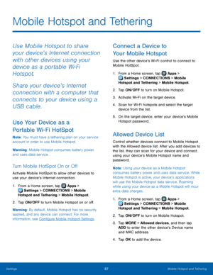 Page 93 
  
  
 
  
  
 
 
 
 
   
 
 
   
 
Mobile Hotspot and Tethering
 
Use Mobile Hotspot to share 
your device’s Internet connection 
with other devices using your 
device as a portable Wi‑Fi 
Hotspot. 
Share your device’s Internet 
connection with a computer that 
connects to your device using a 
USB cable. 
Use Your Device as a 
Portable Wi-Fi HotSpot 
Note : You must have a tethering plan on your service 
account in order to use Mobile Hotspot. 
Warning: Mobile Hotspot consumes battery power 
and uses...