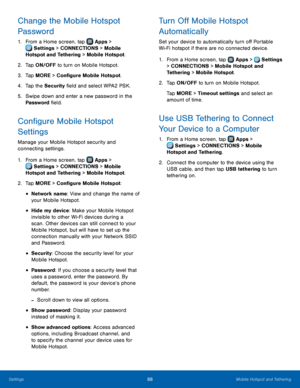 Page 94 
  
  
 
 
   
 
   
  
 
 
 
 
 
 
 
    
 
   
  
Change the Mobile Hotspot 
Password 
1. From a Home screen, tap  Apps > 
Set tings > CONNECTIONS > Mobile 
Hotspot and Tethering > Mobile Hotspot. 
2.  Tap ON/OFF t

o turn on Mobile Hotspot. 
3.  Tap MORE > Con�gure Mobile Hotspot. 
4.  Tap the Security �eld and select WPA2 PSK. 
5.	  Swipe down and enter a new password in the 
Password �eld. 
Con�gure Mobile Hotspot 
Settings 
Manage your Mobile Hotspot security...