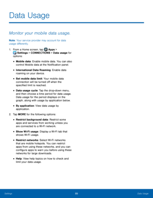 Page 95  
 
 
 
 
 
 
 
 
 
 
Data Usage
 
Monitor your mobile data usage. 
Note: Your service provider may account for data 
usage di�erently. 
1.  From a Home screen, tap  Apps 
 > 
Settings  > CONNECTIONS > Data usage for 
options: 
• Mobile data: Enable mobile data. You can also 
control Mobile data at the Noti�cation panel. 
• International Data Roaming: Enable data 
roaming on your device. 
• Set mobile data limit: Your mobile data 

connection will be turned o� when the...