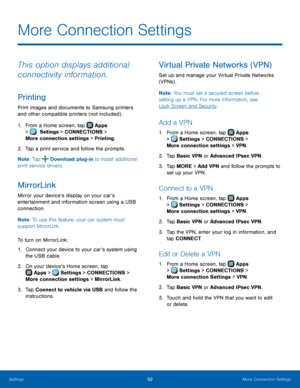 Page 98  
 
     
 
   
 
   
   
 
   
   
 
   
More Connection Settings
 
This option displays additional 
connectivity information. 
Printing 
Print images and documents to Samsung printers 
and other compatible printers (not included) . 
1.  From a Home screen, tap  Apps 
>  Set

tings > CONNECTIONS > 
More connection settings > Printing.

 
  
2.  Tap a print serv

ice and follow the prompts. 
Note : Tap 
Download plug-in to install additional 
print service drivers. 
MirrorLink 
Mirror your device’s...