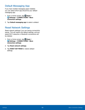 Page 99  
 
   
 
   
Default Messaging App 
If you have multiple messaging apps installed, 
you can select which app should be your default 
messaging app. 
1.  From a Home screen, tap  Apps > 
S
 ettings  > CONNECTIONS > More 
connection settings.



 
2.   Tap D

efault messaging app to select a default. 
Reset Network Settings 
Reset network settings if you are having connectivity 
issues. This will restore the default settings, and any 
saved Wi-Fi networks or Bluetooth connections will 
be deleted. 
1....