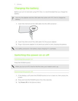 Page 11Charging the batteryBefore you turn on and start using HTC One, it is recommended that you charge the
battery.Use only the adapter and the USB cable that came with HTC One to charge the
battery.
1. Insert the small end of the USB cable into the USB connector. 
2. Insert the other end of the USB cable into the power adapter.
3. Plug in the power adapter to an electrical outlet to start charging the battery.
As a safety precaution, the battery stops charging if it overheats.
Switching the power on or off...