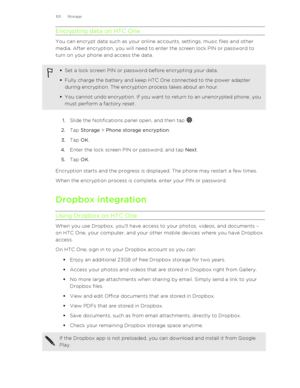 Page 101Encrypting data on HTC One
You can encrypt data such as your online accounts, settings, music files and othermedia. After encryption, you will need to enter the screen lock PIN or password to
turn on your phone and access the data.
§ Set a lock screen PIN or password before encrypting your data.
§ Fully charge the battery and keep HTC One connected to the power adapter
during encryption. The encryption process takes about an hour.
§ You cannot undo encryption. If you want to return to an unencrypted...