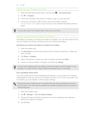 Page 102Setting up your Dropbox account
1.Slide the Notifications panel open, and then tap  > Accounts & sync .
2. Tap 
 > Dropbox .
3. Follow the onscreen instructions to create or sign in to your account.
4. Using your computer's web browser, go to the Dropbox website
( www.dropbox.com ), log in to your account, and complete the getting started
guide.
You can also open the Dropbox app to set up your account.
Sharing your photos and videos on Dropbox
Use Gallery to upload your photos and videos to Dropbox....