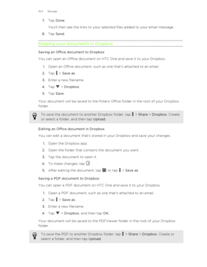 Page 1047.Tap  Done . 
You'll then see the links to your selected files added to your email message.
8. Tap  Send .
Keeping your documents in Dropbox
Saving an Office document to Dropbox
You can open an Office document on HTC One and save it to your Dropbox.
1. Open an Office document, such as one that's attached to an email.
2. Tap 
 > Save as .
3. Enter a new filename.
4. Tap 
 > Dropbox .
5. Tap  Save .
Your document will be saved to the Polaris Office folder in the root of your Dropbox
folder.
To...