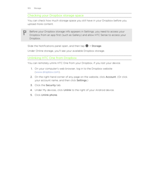 Page 105Checking your Dropbox storage space
You can check how much storage space you still have in your Dropbox before youupload more content.
Before your Dropbox storage info appears in Settings, you need to access your Dropbox from an app first (such as Gallery) and allow HTC Sense to access your
Dropbox.
Slide the Notifications panel open, and then tap  >  Storage .
Under Online storage, you'll see your available Dropbox storage.
Unlinking HTC One from Dropbox
You can remotely unlink HTC One from your...