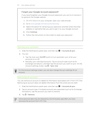 Page 107Forgot your Google Account password?
If you have forgotten your Google Account password, you can try to recover it
by going to the Google website.
1. On HTC One or on your computer, open your web browser
2. Go to  www.google.com/accounts/recovery .
3. Select the option for retrieving your password, and then enter the email
address or username that you use to sign in to your Google Account.
4. Click  Continue .
5. Follow the instructions on the screen to reset your password.
Syncing your accounts
1.Slide...