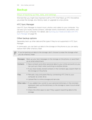 Page 108Backup
Ways of backing up files, data, and settings
Worried that you might lose important stuff on HTC One? Back up HTC One before
you erase the storage, do a factory reset, or upgrade to a new phone.
HTC Sync Manager
Use HTC Sync Manager to import music, photos, and videos to your computer. You can also sync locally stored contacts, calendar events, bookmarks, documents, and playlists to your computer. For details, see  Syncing your media and data with HTC
Sync Manager  on page 110.
Other backup...