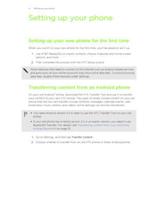 Page 12Setting up your phone
Setting up your new phone for the first time When you switch on your new phone for the first time, you’ll be asked to set it up. 1. Use AT&T Ready2Go to import contacts, choose ringtones and Home screen
options, and more.
2. Then complete the process with the HTC Setup wizard.
Some features that need to connect to the Internet such as location-based services
and auto-sync of your online accounts may incur extra data fees. To avoid incurring
data fees, disable these features under...