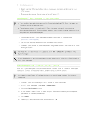 Page 111§Easily transfer iPhone photos, videos, messages, contacts, and more to your
HTC phone.
§ Browse and manage files on your phone (Mac only).
Installing HTC Sync Manager on your computer§ You need to have administrator rights if you're installing HTC Sync Manager on
Windows Vista ®
 or later versions.
§ If you have problem in installing HTC Sync Manager, close all your running
programs and reinstall. If the problem persists, temporarily disable your anti-virus
program and try installing again.
1....