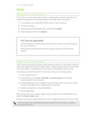 Page 115Reset
Restarting HTC One (Soft reset)
If HTC One is running slower than normal, is unresponsive, or has an app that is not
performing properly, try rebooting and see if that helps solve the problem.
1. If the display is off, press the POWER button to turn it back on.
2. Unlock the display.
3. Press and hold the POWER button, and then tap  Restart.
4. When asked to confirm, tap  Restart.
HTC One not responding?
If HTC One does not respond when you touch the screen or press the buttons,
you can still...