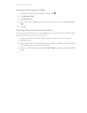 Page 116Performing a factory reset from settings1. Slide the Notifications panel open, and then tap 
.
2. Tap  Backup & reset .
3. Tap  Reset phone .
4. If you also want to delete media and other data on HTC One, select  Erase all
data .
5. Tap  OK.
Performing a factory reset using hardware buttons
If you can’t turn HTC One on or access settings, you can still perform a factory reset
by using the hardware buttons on HTC One.
1. Press and hold the VOLUME DOWN button, and then press and hold the
POWER button.
2....