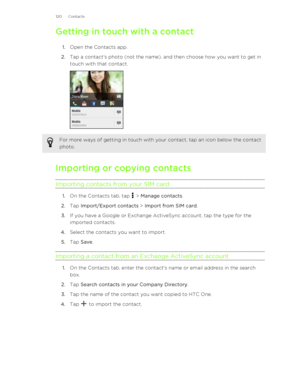 Page 120Getting in touch with a contact1. Open the Contacts app.
2. Tap a contact's photo (not the name), and then choose how you want to get in
touch with that contact. For more ways of getting in touch with your contact, tap an icon below the contact
photo.
Importing or copying contacts
Importing contacts from your SIM card
1. On the Contacts tab, tap  > Manage contacts .
2. Tap  Import/Export contacts  > Import from SIM card .
3. If you have a Google or Exchange ActiveSync account, tap the type for the...