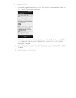 Page 133.Follow the suggestions shown on your new phone to download and install the
HTC Transfer Tool to your old phone. 
4. Follow the instructions on the two phones to connect them. If you see a PIN on
your old phone, make sure the same PIN also appears on your new phone
before you continue.
5. On your old phone, choose the types of content you want to transfer, and then
tap  Start .
6. Wait for the transfer to finish.
13 Setting up your phone 