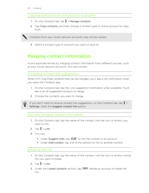 Page 121Copying contacts from one account to another
1.On the Contacts tab, tap  > Manage contacts .
2. Tap  Copy contacts , and then choose a contact type or online account to copy
from. 
Contacts from your social network accounts may not be copied.
3. Select a contact type or account you want to save to.
Merging contact information Avoid duplicate entries by merging contact information from different sources, suchas your social network accounts, into one contact.
Accepting contact link suggestions
When HTC One...