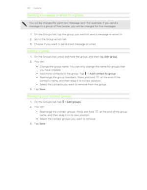 Page 123Sending a message or email to a groupYou will be charged for each text message sent. For example, if you send a
message to a group of five people, you will be charged for five messages.
1. On the Groups tab, tap the group you want to send a message or email to.
2. Go to the Group action tab.
3. Choose if you want to send a text message or email.
Editing a group
1. On the Groups tab, press and hold the group, and then tap  Edit group.
2. You can:
§ Change the group name. You can only change the name for...