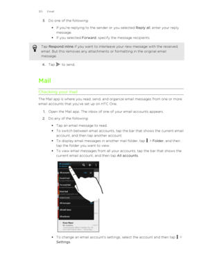 Page 1253.Do one of the following:
§ If you're replying to the sender or you selected  Reply all, enter your reply
message.
§ If you selected  Forward, specify the message recipients.Tap Respond inline  if you want to interleave your new message with the received
email. But this removes any attachments or formatting in the original email
message.
4. Tap  to send.
Mail
Checking your mail
The Mail app is where you read, send, and organize email messages from one or more email accounts that you’ve set up on HTC...