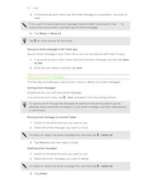 Page 1273.In the email account inbox, tap the email message or conversation you want to
read. If you want to read a particular message inside an email conversation, tap  to
expand the conversation, and then tap the email message.
4. Tap  Reply  or Reply All . 
Tap  for more actions for the email.
Saving an email message in the Tasks app
Save an email message in your Tasks list so you can remind yourself when to reply.
1. In an email account inbox, press and hold the email message, and then tap  Save
as task .
2....