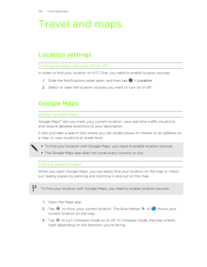 Page 130Travel and mapsLocation settings
Turning location services on or off
In order to find your location on HTC One, you need to enable location sources. 1. Slide the Notifications panel open, and then tap 
 > Location .
2. Select or clear the location sources you want to turn on or off.
Google Maps About Google Maps
Google Maps ™
 lets you track your current location, view real-time traffic situations,
and receive detailed directions to your destination.
It also provides a search tool where you can locate...