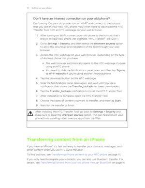 Page 14Don't have an Internet connection on your old phone?
Don't worry. On your old phone, turn on Wi ‑Fi ®
 and connect to the hotspot
that you see on your new HTC phone. You'll then need to download the HTC
Transfer Tool from an HTC webpage on your web browser.
1. After turning on Wi ‑Fi, connect your old phone to the hotspot that's
shown on your new phone (for example, "HTC Transfer Tool 1234").
2. Go to  Settings  > Security , and then select the  Unknown sources option
to allow the...