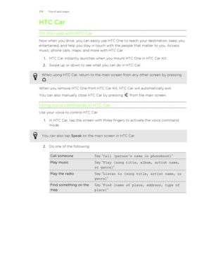 Page 134HTC Car
On the road with HTC Car
Now when you drive, you can easily use HTC One to reach your destination, keep you
entertained, and help you stay in touch with the people that matter to you. Access
music, phone calls, maps, and more with HTC Car.
1. HTC Car instantly launches when you mount HTC One in HTC Car Kit.
2. Swipe up or down to see what you can do in HTC Car.
When using HTC Car, return to the main screen from any other screen by pressing
.
When you remove HTC One from HTC Car Kit, HTC Car will...