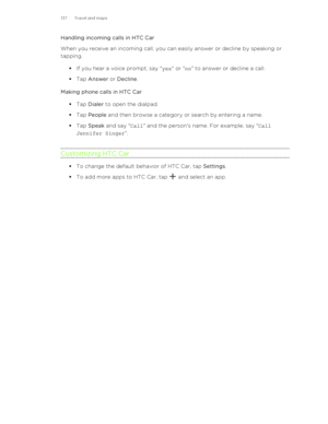 Page 137Handling incoming calls in HTC Car
When you receive an incoming call, you can easily answer or decline by speaking or tapping.
§If you hear a voice prompt, say " yes" or " no" to answer or decline a call.
§ Tap  Answer  or Decline .
Making phone calls in HTC Car §Tap  Dialer  to open the dialpad.
§ Tap  People  and then browse a category or search by entering a name.
§ Tap  Speak  and say " Call" and the person's name. For example, say " Call
Jennifer Singer "....