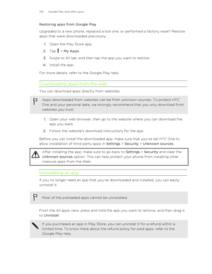 Page 139Restoring apps from Google Play
Upgraded to a new phone, replaced a lost one, or performed a factory reset? Restore
apps that were downloaded previously.
1. Open the Play Store app.
2. Tap 
 > My Apps .
3. Swipe to All tab, and then tap the app you want to restore.
4. Install the app.
For more details, refer to the Google Play help.
Downloading apps from the web
You can download apps directly from websites.
Apps downloaded from websites can be from unknown sources. To protect HTC
One and your personal...