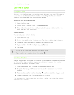 Page 140Essential appsUsing the Clock
Get more from the Clock app than just the regular date and time. Use HTC One as a world clock to see the date and time in cities across the globe. You can also set
alarms or track your time using the stopwatch or timer.
Setting the date and time manually 1. Open the Clock app.
2. On the World Clock tab, tap 
 > Local time settings .
3. Clear  Automatic date & time  and Automatic time zone , and then set the time
zone, date, and time as required.
Setting an alarm
You can set...