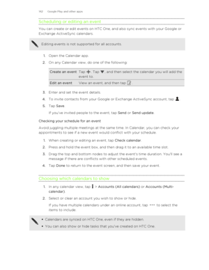 Page 142Scheduling or editing an event
You can create or edit events on HTC One, and also sync events with your Google orExchange ActiveSync calendars.
Editing events is not supported for all accounts.
1. Open the Calendar app.
2. On any Calendar view, do one of the following:
Create an eventTap . Tap , and then select the calendar you will add the
event to.Edit an eventView an event, and then tap .
3. Enter and set the event details.
4. To invite contacts from your Google or Exchange ActiveSync account, tap 
....