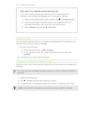 Page 143Why aren’t my calendar events showing up?
If you can't find events from your email accounts or social networks in Calendar, check whether the Calendar sync is turned on in Settings.
1. Slide the Notifications panel open, and then tap 
 > Accounts & sync .
2. Tap an account type. If multiple accounts are supported (such as
Exchange ActiveSync), tap the account you want to sync.
3. Select  Calendar , and then tap 
 > Sync now .
Sharing an event
You can share a calendar event as a vCalendar using...