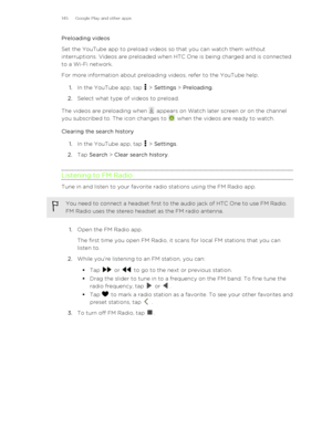 Page 145Preloading videos
Set the YouTube app to preload videos so that you can watch them without
interruptions. Videos are preloaded when HTC One is being charged and is connected
to a Wi-Fi network.
For more information about preloading videos, refer to the YouTube help.
1. In the YouTube app, tap 
 > Settings  > Preloading .
2. Select what type of videos to preload.
The videos are preloading when 
 appears on Watch later screen or on the channel
you subscribed to. The icon changes to 
 when the videos are...