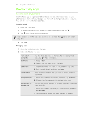 Page 146Productivity apps
Keeping track of your tasks
Use the Tasks app to organize and track to do and task lists. Create tasks on your
phone or sync them with your Google and Microsoft Exchange ActiveSync accounts.
You can also see your tasks in Calendar.
Creating a task 1. Open the Tasks app.
2. To select the task account where you want to create the task, tap 
.
3. Tap 
, and then enter the task details. 
Tasks created under My tasks can be linked to a contact (tap ) or to a location
(tap 
).
4. Tap  Save ....