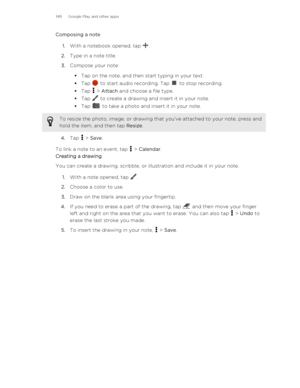 Page 148Composing a note1. With a notebook opened, tap 
.
2. Type in a note title.
3. Compose your note:
§ Tap on the note, and then start typing in your text.
§ Tap 
 to start audio recording. Tap  to stop recording.
§ Tap 
 > Attach  and choose a file type.
§ Tap 
 to create a drawing and insert it in your note.
§ Tap 
 to take a photo and insert it in your note.
To resize the photo, image, or drawing that you've attached to your note, press and
hold the item, and then tap  Resize.
4.Tap  > Save .
To link...