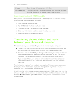 Page 16SIM cardCopy all your SIM contacts to HTC One.AT&T Ready2GoOn your computer's browser, enter the URL and code providedby AT&T Ready2Go so you can import your contacts.
Importing contacts with AT&T Ready2Go
Easily import contacts to HTC One through AT&T Ready2Go. You can also change
your wallpaper, install free apps, and more.
1. Open the AT&T Ready2Go app.
2. Tap  Get Started . You’ll see a URL and code.
3. On your computer’s browser, go to the webpage.
4. Enter your information, and then select the...