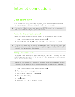 Page 151Internet connectionsData connection
When you turn on HTC One for the first time, it will be automatically set up to use your mobile operator's data connection (if the SIM card is inserted).
You need an LTE plan to use your operator's 4G/LTE network for voice calls and
data services. Check with your operator for details.
Turning the data connection on or off
Turning your data connection off saves battery life and money on data charges.
1. Slide the Notifications panel open, and then tap 
.
2. Tap...