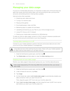 Page 152Managing your data usage
If you're on a limited data allowance, it's important to keep track of the activities and
apps that usually send and receive data, such as browsing the web, syncing online
accounts, and sending email or sharing status updates.
Here are some other examples: §Streaming web videos and music
§ Tuning in to Internet radio
§ Playing online games
§ Downloading apps, maps, and files
§ Refreshing apps to update info and feeds
§ Uploading and backing up your files to your online...