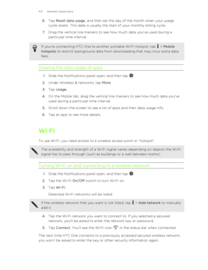 Page 1536.Tap  Reset data usage , and then set the day of the month when your usage
cycle resets. This date is usually the start of your monthly billing cycle.
7. Drag the vertical line markers to see how much data you've used during a
particular time interval.If you're connecting HTC One to another portable Wi ‑Fi hotspot, tap  >  Mobile
hotspots  to restrict background data from downloading that may incur extra data
fees.
Viewing the data usage of apps
1. Slide the Notifications panel open, and then...