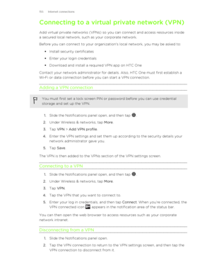 Page 155Connecting to a virtual private network (VPN)
Add virtual private networks (VPNs) so you can connect and access resources inside
a secured local network, such as your corporate network.
Before you can connect to your organization's local network, you may be asked to:
§Install security certificates
§ Enter your login credentials
§ Download and install a required VPN app on HTC One
Contact your network administrator for details. Also, HTC One must first establish a
Wi ‑Fi or data connection before you...