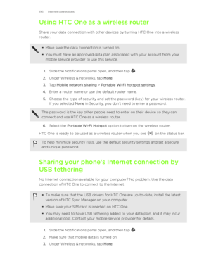 Page 156Using HTC One as a wireless routerShare your data connection with other devices by turning HTC One into a wireless
router.§ Make sure the data connection is turned on.
§ You must have an approved data plan associated with your account from your
mobile service provider to use this service.
1. Slide the Notifications panel open, and then tap .
2. Under Wireless & networks, tap  More.
3. Tap  Mobile network sharing  > Portable Wi-Fi hotspot settings .
4. Enter a router name or use the default router name....