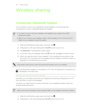 Page 159Wireless sharingConnecting a Bluetooth headset
You can listen to music over a Bluetooth stereo headset, or have hands-free
conversations using a compatible Bluetooth headset.
§ To listen to music with your headset, the headset must support the A2DP
Bluetooth profile.
§ Before you connect your headset, make it discoverable so HTC One can find it.
Refer to your headset manual for details.
1. Slide the Notifications panel open, and then tap .
2. If Bluetooth is off, tap the Bluetooth  On/Off switch to turn...