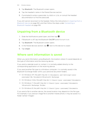 Page 1603.Tap  Bluetooth . The Bluetooth screen opens.
4. Tap the headset’s name in the Paired Devices section.
5. If prompted to enter a passcode, try  0000 or 1234 , or consult the headset
documentation to find the passcode.
If you still cannot reconnect to the headset, follow the instructions in  Unpairing from a
Bluetooth device  on page 160, and then follow the steps under  Connecting a
Bluetooth headset  on page 159.
Unpairing from a Bluetooth device 1. Slide the Notifications panel open, and then tap 
....