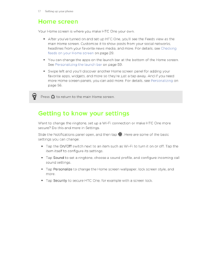 Page 17Home screenYour Home screen is where you make HTC One your own. §After you've turned on and set up HTC One, you'll see the Feeds view as the
main Home screen. Customize it to show posts from your social networks,
headlines from your favorite news media, and more. For details, see  Checking
feeds on your Home screen  on page 29.
§ You can change the apps on the launch bar at the bottom of the Home screen.
See  Personalizing the launch bar  on page 59.
§ Swipe left and you’ll discover another Home...