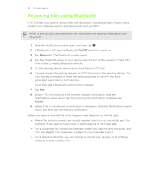 Page 161Receiving files using BluetoothHTC One lets you receive various files with Bluetooth, including photos, music tracks,
contact info, calendar events, and documents such as PDFs.Refer to the device’s documentation for instructions on sending information over
Bluetooth.
1. Slide the Notifications panel open, and then tap .
2. If Bluetooth is off, tap the Bluetooth  On/Off switch to turn it on.
3. Tap  Bluetooth . The Bluetooth screen opens.
4. Tap the Bluetooth name of your device near the top of the screen...