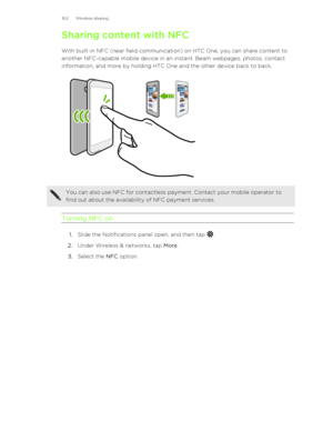 Page 162Sharing content with NFCWith built-in NFC (near field communication) on HTC One, you can share content to
another NFC-capable mobile device in an instant. Beam webpages, photos, contact
information, and more by holding HTC One and the other device back to back.You can also use NFC for contactless payment. Contact your mobile operator to
find out about the availability of NFC payment services.
Turning NFC on
1. Slide the Notifications panel open, and then tap .
2. Under Wireless & networks, tap  More.
3....