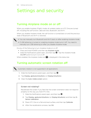 Page 164Settings and security
Turning Airplane mode on or off When you enable Airplane (Flight) mode, all wireless radios on HTC One are turned
off, including the call function, data services, Bluetooth, and Wi ‑Fi.
When you disable Airplane mode, the call function is turned back on and the previous
state of Bluetooth and Wi ‑Fi is restored.
§ You can manually turn Bluetooth and Wi ‑Fi back on after enabling Airplane mode.
§ If USB tethering is turned on, enabling Airplane mode turns it off. You need to
manually...