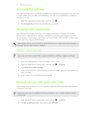 Page 166Accessibility settings
Use these settings when you’ve downloaded and installed an accessibility tool, such as
a screen reader that provides voice feedback. You can turn accessibility functions or
services on or off.
1. Slide the Notifications panel open, and then tap 
.
2. Tap  Accessibility  and choose the settings you want.
Working with certificates Use client and Certificate Authority (CA) digital certificates to enable HTC One to
access VPN or secured Wi-FI networks, and also to provide...