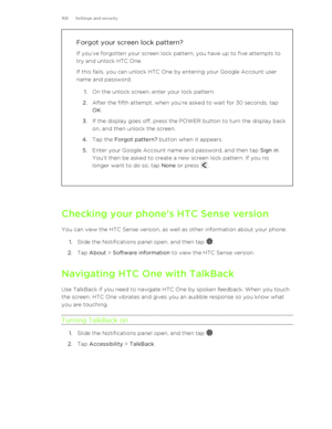 Page 168Forgot your screen lock pattern?
If you’ve forgotten your screen lock pattern, you have up to five attempts to
try and unlock HTC One.
If this fails, you can unlock HTC One by entering your Google Account user
name and password.
1. On the unlock screen, enter your lock pattern.
2. After the fifth attempt, when you’re asked to wait for 30 seconds, tap
OK .
3. If the display goes off, press the POWER button to turn the display back
on, and then unlock the screen.
4. Tap the  Forgot pattern?  button when it...