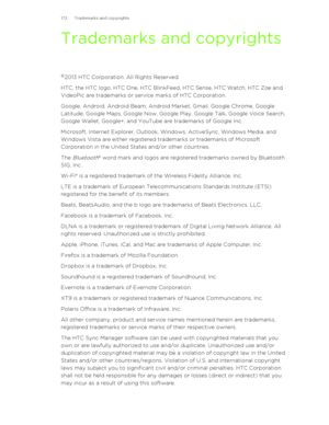 Page 172Trademarks and copyrights
© 2013 HTC Corporation. All Rights Reserved.
HTC, the HTC logo, HTC One, HTC BlinkFeed, HTC Sense, HTC Watch, HTC Zoe and
VideoPic are trademarks or service marks of HTC Corporation.
Google, Android, Android Beam, Android Market, Gmail, Google Chrome, Google
Latitude, Google Maps, Google Now, Google Play, Google Talk, Google Voice Search,
Google Wallet, Google+, and YouTube are trademarks of Google Inc.
Microsoft, Internet Explorer, Outlook, Windows, ActiveSync, Windows Media,...